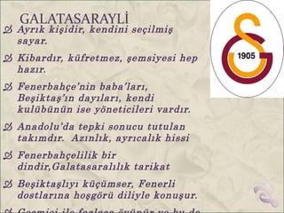 GALATASARAYLİ
 Ayrık kişidir, kendini seçilmiş
  sayar.
 Kibardır, küfretmez, şemsiyesi hep
  hazır.
 Fenerbahçe’nin baba’ları,
  Beşiktaş’ın dayıları, kendi
  kulübünün ise yöneticileri vardır.
 Anadolu’da tepki sonucu tutulan
  takımdır. Azınlık, ayrıcalık hissi
 Fenerbahçelilik bir
  dindir,Galatasaralılık tarikat
 Beşiktaşlıyı küçümser, Fenerli
  dostlarına hoşgörü diliyle konuşur.
 