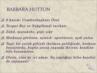 BARBARA HUTTON

 9 kasım; Cumhurbaşkanı Özal.
 Turgut Bey ve Nakşibendi tarikatı.
 Zühd, murakebe, gizli zikr
 Herkesçe görünen, uyanık- oportünist, açık yalan
 Yaşlı bir çocuk gibiydi iktidara geldiğinde, herkese
  benziyordu, bugün çocuk yaşında ihtiyar, kendine
  bile benzemiyor.
 Olsun, yine de iyi adam. Ne yaptığını bilse kendisi
  de yapmazdı!
 
