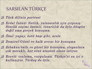 SARSILAN TÜRKÇE
 Türk dilinin portresi
 Erdal İnönü; Netlik, yalansızlık için çırpınış.
  Sözcük seçimi önemli, tutarlılık da öyle.düzgün
  değil ama gerçek konuşma.
 Özal: yapay, üstü başı gibi, acele
 Demirel:Güzel ve halk avcısı bir konuşma
 Erbakan:tatlı ve güzel bir konuşma, sloganlara
  çok meraklı, her sözü atasözü olsun istiyor.
 Ecevit: tonlama, vurgulama. Türkçe’yi en iyi o
  kullanıyor. Türkeş de öyle.
 