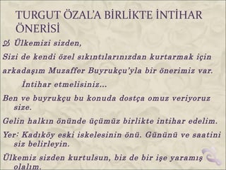TURGUT ÖZAL’A BİRLİKTE İNTİHAR
   ÖNERİSİ
 Ülkemizi sizden,
Sizi de kendi özel sıkıntılarınızdan kurtarmak için
arkadaşım Muzaffer Buyrukçu’yla bir önerimiz var.
    İntihar etmelisiniz…
Ben ve buyrukçu bu konuda dostça omuz veriyoruz
  size.
Gelin halkın önünde üçümüz birlikte intihar edelim.
Yer: Kadıköy eski iskelesinin önü. Gününü ve saatini
  siz belirleyin.
Ülkemiz sizden kurtulsun, biz de bir işe yaramış
  olalım.
 