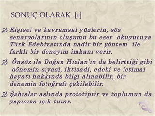 SONUÇ OLARAK [1]
 Kişisel ve kavramsal yüzlerin, söz
  senaryolarının oluşumu bu eser okuyucuya
  Türk Edebiyatında nadir bir yöntem ile
  farklı bir deneyim imkanı verir.
 Önsöz ile Doğan Hızlan’ın da belirttiği gibi
  dönemin siyasi, iktisadi, edebi ve ictimai
 hayatı hakkında bilgi alınabilir, bir
 dönemin fotoğrafı çekilebilir.
 Şahıslar aslında prototiptir ve toplumun da
  yapısına ışık tutar.
 