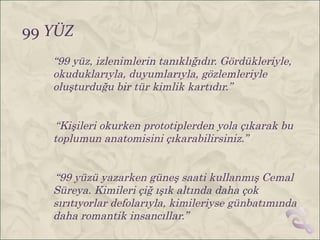 99 YÜZ
   “99 yüz, izlenimlerin tanıklığıdır. Gördükleriyle,
   okuduklarıyla, duyumlarıyla, gözlemleriyle
   oluşturduğu bir tür kimlik kartıdır.”


   “Kişileri okurken prototiplerden yola çıkarak bu
   toplumun anatomisini çıkarabilirsiniz.”


   “99 yüzü yazarken güneş saati kullanmış Cemal
   Süreya. Kimileri çiğ ışık altında daha çok
   sırıtıyorlar defolarıyla, kimileriyse günbatımında
   daha romantik insancıllar.”
 