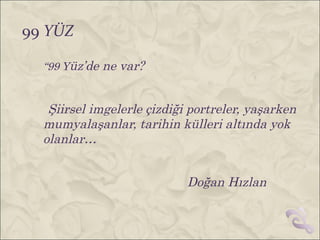 99 YÜZ

  “99 Yüz’de ne var?


   Şiirsel imgelerle çizdiği portreler, yaşarken
  mumyalaşanlar, tarihin külleri altında yok
  olanlar…


                            Doğan Hızlan
 