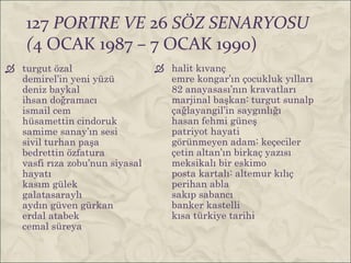 127 PORTRE VE 26 SÖZ SENARYOSU
    (4 OCAK 1987 – 7 OCAK 1990)
 turgut özal                    halit kıvanç
  demirel’in yeni yüzü            emre kongar’ın çocukluk yılları
  deniz baykal                    82 anayasası’nın kravatları
  ihsan doğramacı                 marjinal başkan: turgut sunalp
  ismail cem                      çağlayangil’in saygınlığı
  hüsamettin cindoruk             hasan fehmi güneş
  samime sanay’ın sesi            patriyot hayati
  sivil turhan paşa               görünmeyen adam: keçeciler
  bedrettin özfatura              çetin altan’ın birkaç yazısı
  vasfi rıza zobu’nun siyasal     meksikalı bir eskimo
  hayatı                          posta kartalı: altemur kılıç
  kasım gülek                     perihan abla
  galatasaraylı                   sakıp sabancı
  aydın güven gürkan              banker kastelli
  erdal atabek                    kısa türkiye tarihi
  cemal süreya
 