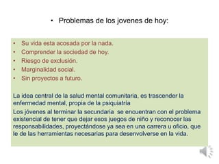• Problemas de los jovenes de hoy:
• Su vida esta acosada por la nada.
• Comprender la sociedad de hoy.
• Riesgo de exclusión.
• Marginalidad social.
• Sin proyectos a futuro.
La idea central de la salud mental comunitaria, es trascender la
enfermedad mental, propia de la psiquiatría
Los jóvenes al terminar la secundaria se encuentran con el problema
existencial de tener que dejar esos juegos de niño y reconocer las
responsabilidades, proyectándose ya sea en una carrera u oficio, que
le de las herramientas necesarias para desenvolverse en la vida.
 