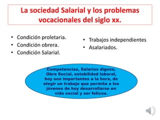 La sociedad Salarial y los problemas
vocacionales del siglo xx.
• Condición proletaria.
• Condición obrera.
• Condición Salarial.
• Trabajos independientes
• Asalariados.
Competencias, Salarios dignos,
Obra Social, estabilidad laboral,
hoy son importantes a la hora, de
elegir un trabajo que permita a los
jóvenes de hoy desarrollarse en
vida social y ser felices.
 