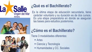 ¿Qué es el Bachillerato?
Es la última etapa de educación secundaria, tiene
carácter voluntario y su duración es de dos cursos.
Es una etapa preparatoria en donde se aseguran
las bases para estudios posteriores.
¿Cómo es el Bachillerato?
Tiene 3 modalidades diferentes:
 Artes
 Ciencia y Tecnología
 Humanidades y CC. Sociales
 