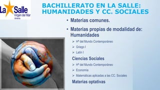 BACHILLERATO EN LA SALLE:
HUMANIDADES Y CC. SOCIALES
• Materias comunes.
• Materias propias de modalidad de:
Humanidades
 Hª del Mundo Contemporáneo
 Griego I
 Latín I
Ciencias Sociales
 Hª del Mundo Contemporáneo
 Economía
 Matemáticas aplicadas a las CC. Sociales
Materias optativas
 