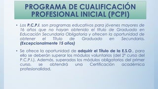 PROGRAMA DE CUALIFICACIÓN
PROFESIONAL INICIAL (PCPI)
• Los P.C.P.I. son programas educativos para jóvenes mayores de
16 años que no hayan obtenido el título de Graduado en
Educación Secundaria Obligatoria y ofrecen la oportunidad de
obtener el Título de Graduado en Secundaria.
(Excepcionalmente 15 años)
• Se ofrece la oportunidad de adquirir el Título de la E.S.O., para
ello se deberán superar los módulos voluntarios (del 2º curso del
P.C.P.I.). Además, superados los módulos obligatorios del primer
curso, se obtendrá una Certificación académica
profesionalidad,
 