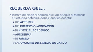 RECUERDA QUE…
A la hora de elegir el camino que vas a seguir al terminar
tus estudios actuales, debes tener en cuenta:
TUS APTITUDES
TUS INTERESES O MOTIVACIÓN
TU HISTORIAL ACADÉMICO
AUTOESTIMA
TU FAMILIA
LAS OPCIONES DEL SISTEMA EDUCATIVO
 