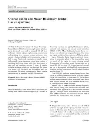 COMMUNICATION
Ovarian cancer and Mayer–Rokitansky–Kuster–
Hauser syndrome
Andreas Kavallaris & Khalid H. Sait &
Ehab Abu Marar & Rafat Abu Shakra & Klaus Diedrich
Received: 1 March 2009 /Accepted: 1 April 2009
# Springer-Verlag 2009
Abstract A 48-year-old woman with Mayer–Rokitansky–
Kuster–Hauser (MRKH) syndrome, right kidney aplasia, a
pelvic-abdominal mass, and an elevated CA-125 level
underwent bilateral salpingo-oophorectomy, omentectomy,
and debulking for a presumed ovarian carcinoma. Intra-
operative findings included a pelvic tumor on the surface of
both ovaries. Pathological examination revealed a poorly
differentiated ovarian carcinoma, mixed type, mainly of
transitional and serous types, with minor components of
clear cell and mucinous patterns. A stage III ovarian
epithelial carcinoma, mixed type was diagnosed. The patient
was treated with Paclitaxel and Carboplatin and was
asymptomatic 24 months postoperatively. Rarely, ovarian
carcinoma may be associated with MRKH syndrome.
Keywords Mayer–Rokitansky–Kuster–Hauser (MRKH)
syndrome . Ovarian cancer
Introduction
Mayer–Rokitansky–Kuster–Hauser (MRKH) syndrome has
recently been subdivided into two types: type I, isolated or
Rokitansky sequence, and type II, Mullerian duct aplasia,
unilateral renal agenesis, and cervical somite anomalies
(OMIM 601076). Mayer–Rokitansky–Kuster–Hauser syn-
drome is also referred to as congenital absence of the uterus
and vagina, genital renal ear syndrome, or Mullerian aplasia.
Mayer–Rokitansky–Kuster–Hauser syndrome is charac-
terized by congenital aplasia of the uterus and the upper
two thirds of the vagina in women showing normal
developmental of secondary sexual characteristics and a
normal 46, XX karyotype [1]. Ovarian function is normal
and can be documented with basal body temperatures or
peripheral levels of progesterone. Growth and development
are also normal [2].
Type II MRKH syndrome is more frequently seen than
type I, taking into consideration that the incidence is about
1 in 4,500 female births for both types [3]. The incidence
might be underestimated in certain areas of the world due to
some religious, cultural, and social reasons as well as a lack
of knowledge about MRKH syndrome.
Sporadic cases of MRKH syndrome are more frequently
seen, although family cases have also been described. The
inheritance mode appears to be of the autosomal dominant
type [4]. Although various malformations are associated
with MRKH syndrome, an association between MRKH
syndrome and ovarian cancer could be found.
Case report
A 48-year-old woman, with a known case of MRKH
syndrome and right kidney aplasia presented with com-
plaints of abdominal pain, distention, and a size increment
of 1-month duration with no other associated symptoms. A
review of systems was unremarkable and the medical and
surgical histories were negative.
Gynecol Surg
DOI 10.1007/s10397-009-0488-0
A. Kavallaris (*) :K. Diedrich
Department of Gynecology and Obstetrics,
UK-SH Campus Luebeck,
Luebeck, Germany
e-mail: andreas.kavallaris@uk-sh.de
K. H. Sait :E. A. Marar :R. A. Shakra
International Medical Center,
Jeddah, Saudi Arabia
 