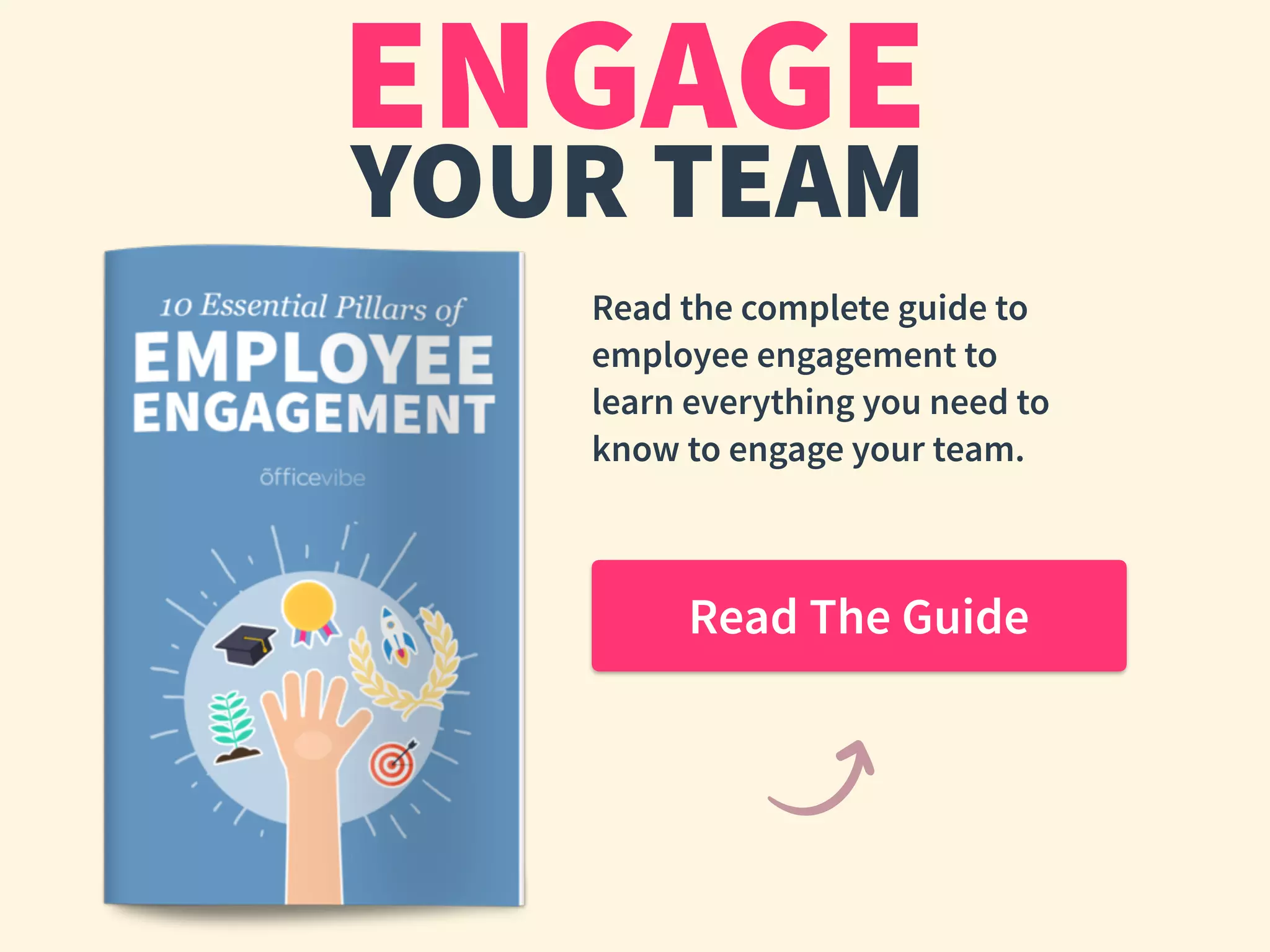 ENGAGE
YOUR TEAM
Read the complete guide to
employee engagement to
learn everything you need to
know to engage your team.
Read The Guide
 