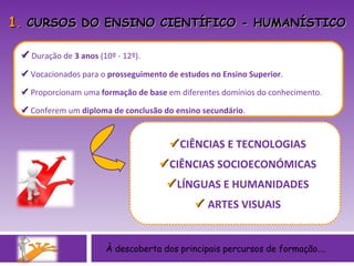 1 .  CURSOS DO ENSINO CIENTÍFICO - HUMANÍSTICO    Duração de  3 anos  (10º - 12º).    Vocacionados para o  prosseguimento de estudos no Ensino Superior .    Proporcionam uma  formação de base  em diferentes domínios do conhecimento.    Conferem um  diploma de conclusão do ensino secundário . À descoberta dos principais percursos de formação….  CIÊNCIAS E TECNOLOGIAS  CIÊNCIAS SOCIOECONÓMICAS  LÍNGUAS E HUMANIDADES    ARTES VISUAIS 