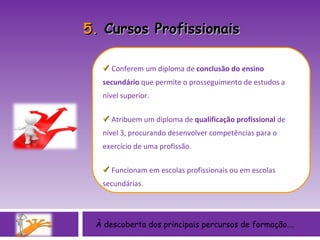 À descoberta dos principais percursos de formação….    Conferem um diploma de  conclusão do ensino secundário  que permite o prosseguimento de estudos a nível superior.    Atribuem um diploma de  qualificação profissional  de nível 3, procurando desenvolver competências para o exercício de uma profissão.    Funcionam em escolas profissionais ou em escolas secundárias. 5.  Cursos Profissionais 