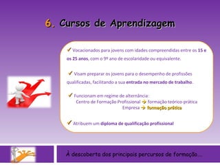 À descoberta dos principais percursos de formação….    Vocacionados para jovens com idades compreendidas entre os  15 e os 25 anos , com   o 9º ano de escolaridade ou equivalente.    Visam preparar os jovens para o desempenho de profissões qualificadas, facilitando a sua  entrada no mercado de trabalho .     Funcionam em regime de alternância:  Centro de Formação Profissional    formação teórico-prática Empresa    formação prática    Atribuem um  diploma de qualificação profissional 6.  Cursos de Aprendizagem 