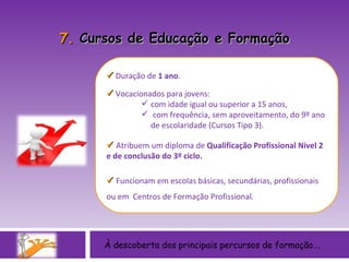 À descoberta dos principais percursos de formação….    Duração de  1 ano .     Vocacionados para jovens:  com idade igual ou superior a 15 anos, com frequência, sem aproveitamento, do 9º ano de escolaridade (Cursos Tipo 3).    Atribuem um diploma de  Qualificação Profissional Nível 2 e de conclusão do 3º ciclo.     Funcionam em escolas básicas, secundárias, profissionais ou em  Centros de Formação Profissional. 7.  Cursos de Educação e Formação 