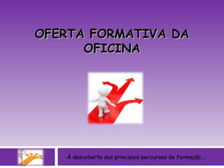 À descoberta dos principais percursos de formação…. OFERTA FORMATIVA DA OFICINA 