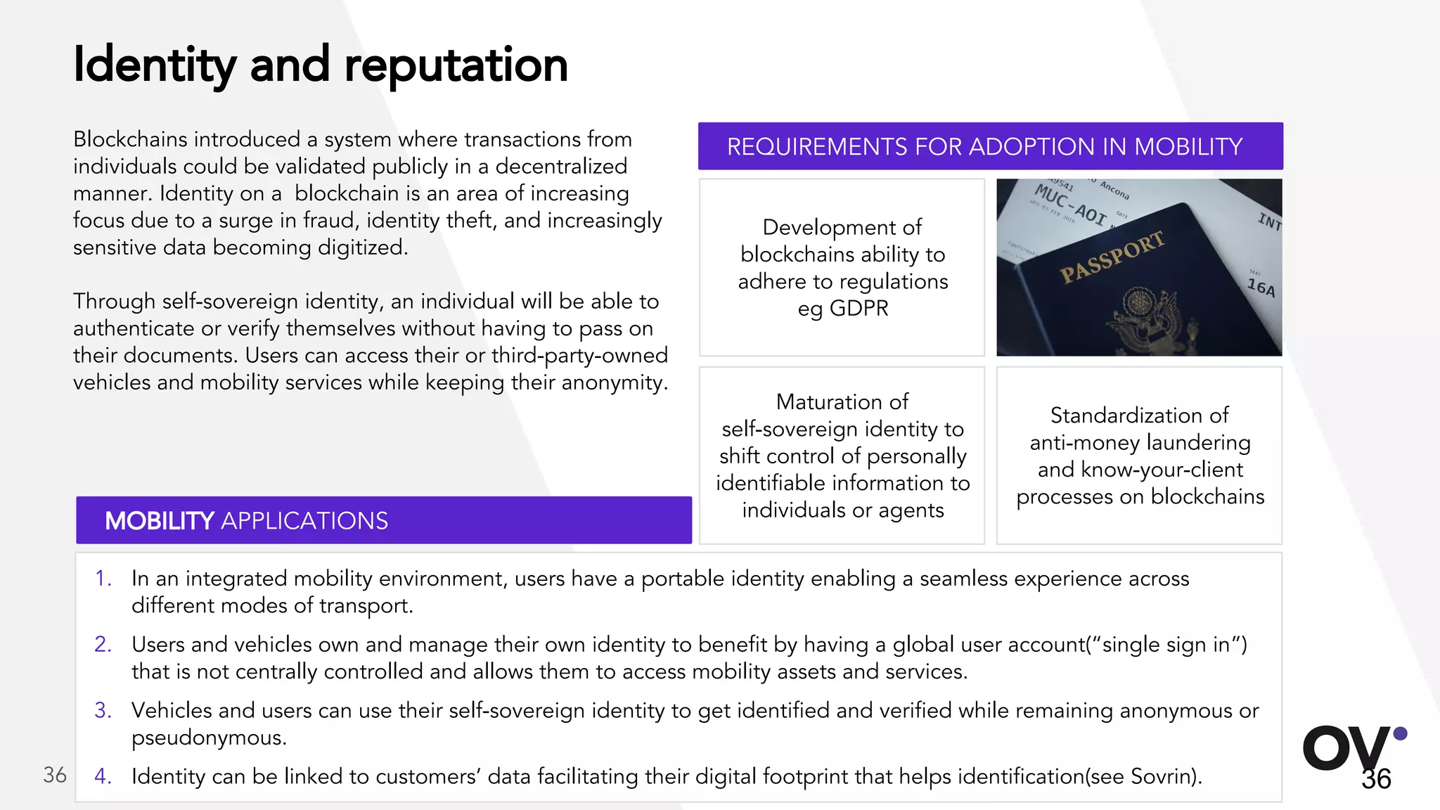 Identity and reputation
Blockchains introduced a system where transactions from
individuals could be validated publicly in a decentralized
manner. Identity on a blockchain is an area of increasing
focus due to a surge in fraud, identity theft, and increasingly
sensitive data becoming digitized.
Through self-sovereign identity, an individual will be able to
authenticate or verify themselves without having to pass on
their documents. Users can access their or third-party-owned
vehicles and mobility services while keeping their anonymity.
Standardization of
anti-money laundering
and know-your-client
processes on blockchains
Development of
blockchains ability to
adhere to regulations
eg GDPR
Maturation of
self-sovereign identity to
shift control of personally
identifiable information to
individuals or agents
36
REQUIREMENTS FOR ADOPTION IN MOBILITY
MOBILITY APPLICATIONS
1. In an integrated mobility environment, users have a portable identity enabling a seamless experience across
different modes of transport.
2. Users and vehicles own and manage their own identity to benefit by having a global user account(“single sign in”)
that is not centrally controlled and allows them to access mobility assets and services.
3. Vehicles and users can use their self-sovereign identity to get identified and verified while remaining anonymous or
pseudonymous.
4. Identity can be linked to customers’ data facilitating their digital footprint that helps identification(see Sovrin).36
 