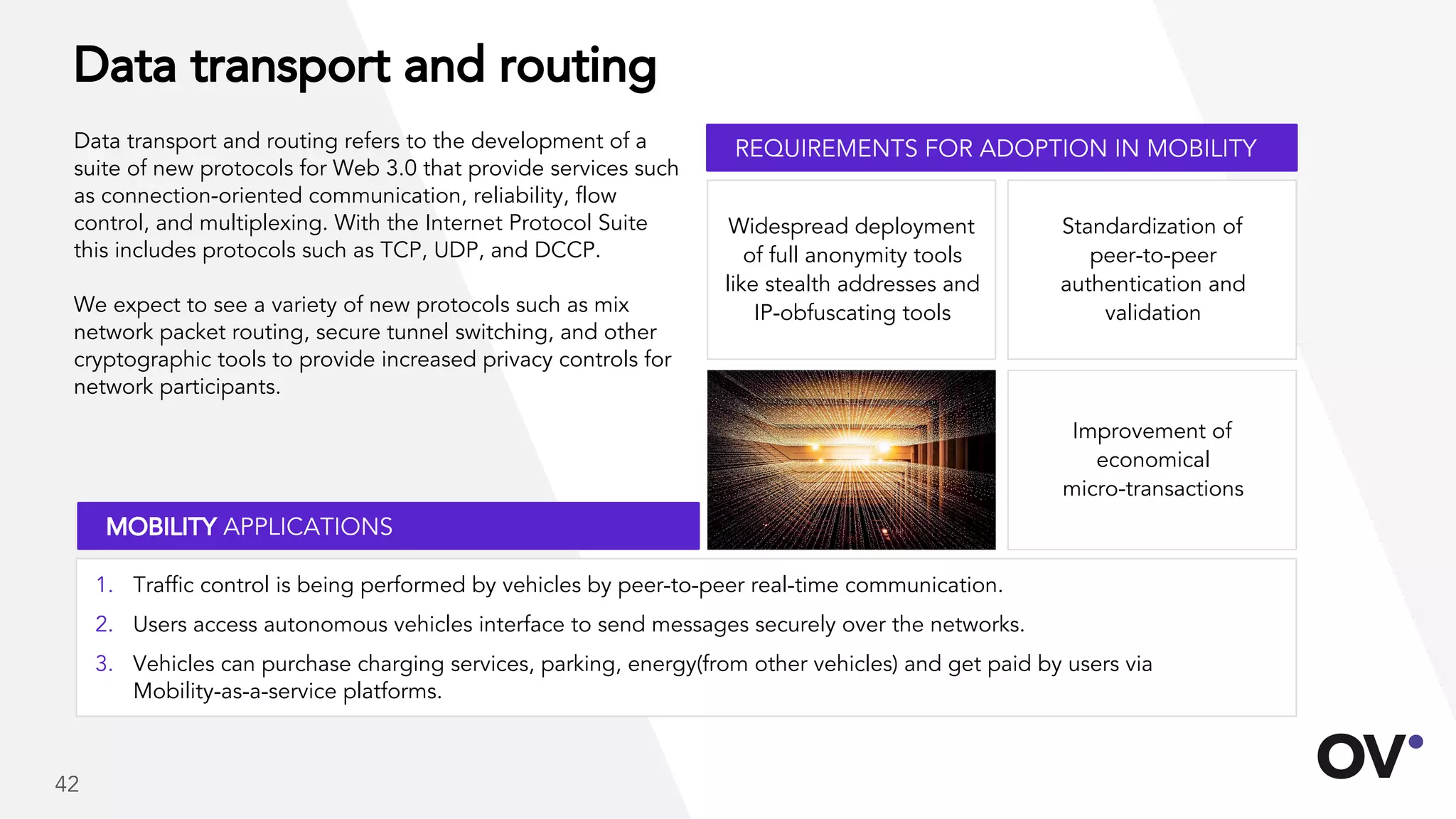 Data transport and routing
Data transport and routing refers to the development of a
suite of new protocols for Web 3.0 that provide services such
as connection-oriented communication, reliability, flow
control, and multiplexing. With the Internet Protocol Suite
this includes protocols such as TCP, UDP, and DCCP.
We expect to see a variety of new protocols such as mix
network packet routing, secure tunnel switching, and other
cryptographic tools to provide increased privacy controls for
network participants.
Standardization of
peer-to-peer
authentication and
validation
Improvement of
economical
micro-transactions
Widespread deployment
of full anonymity tools
like stealth addresses and
IP-obfuscating tools
REQUIREMENTS FOR ADOPTION IN MOBILITY
MOBILITY APPLICATIONS
1. Traffic control is being performed by vehicles by peer-to-peer real-time communication.
2. Users access autonomous vehicles interface to send messages securely over the networks.
3. Vehicles can purchase charging services, parking, energy(from other vehicles) and get paid by users via
Mobility-as-a-service platforms.
42
 