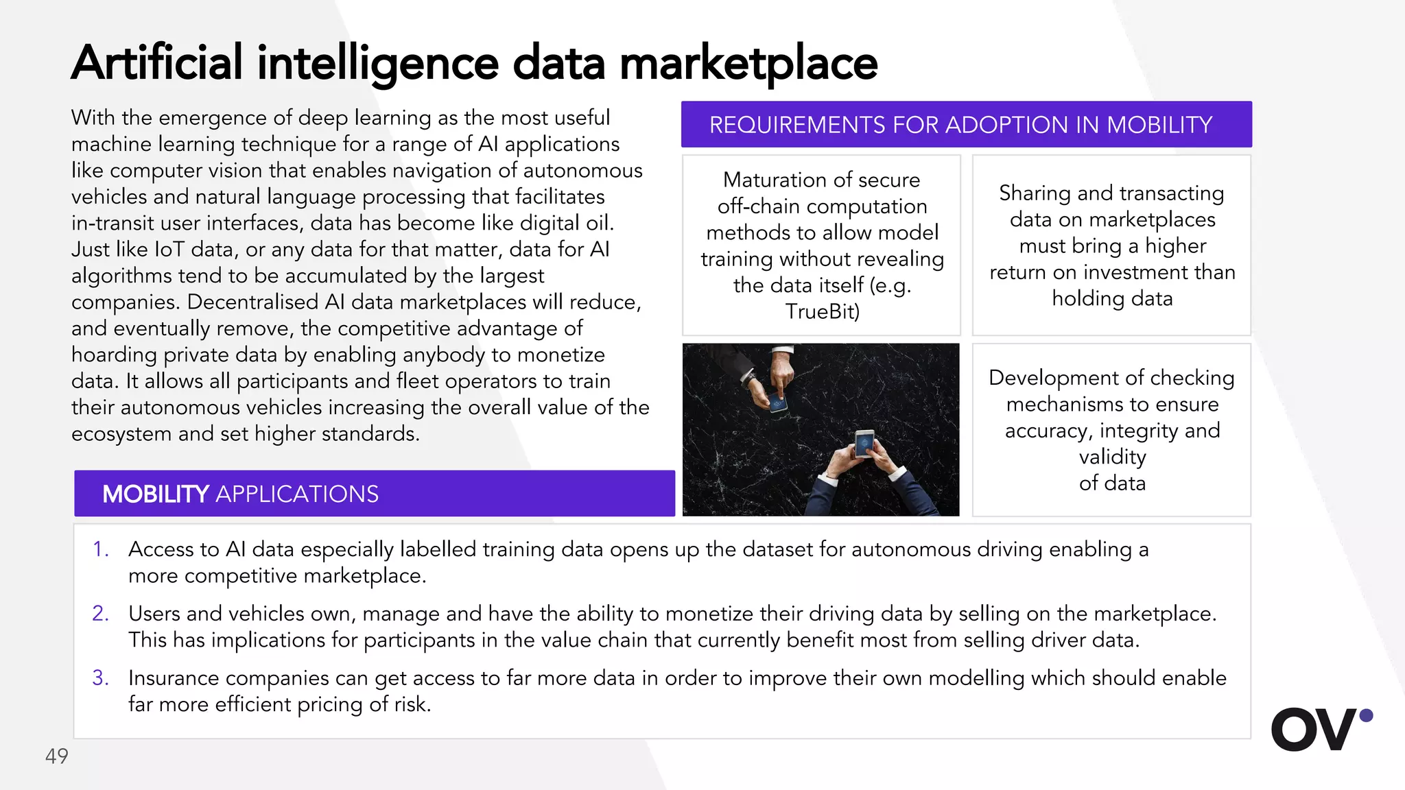 Artificial intelligence data marketplace
With the emergence of deep learning as the most useful
machine learning technique for a range of AI applications
like computer vision that enables navigation of autonomous
vehicles and natural language processing that facilitates
in-transit user interfaces, data has become like digital oil.
Just like IoT data, or any data for that matter, data for AI
algorithms tend to be accumulated by the largest
companies. Decentralised AI data marketplaces will reduce,
and eventually remove, the competitive advantage of
hoarding private data by enabling anybody to monetize
data. It allows all participants and fleet operators to train
their autonomous vehicles increasing the overall value of the
ecosystem and set higher standards.
Development of checking
mechanisms to ensure
accuracy, integrity and
validity
of data
Sharing and transacting
data on marketplaces
must bring a higher
return on investment than
holding data
Maturation of secure
off-chain computation
methods to allow model
training without revealing
the data itself (e.g.
TrueBit)
REQUIREMENTS FOR ADOPTION IN MOBILITY
MOBILITY APPLICATIONS
1. Access to AI data especially labelled training data opens up the dataset for autonomous driving enabling a
more competitive marketplace.
2. Users and vehicles own, manage and have the ability to monetize their driving data by selling on the marketplace.
This has implications for participants in the value chain that currently benefit most from selling driver data.
3. Insurance companies can get access to far more data in order to improve their own modelling which should enable
far more efficient pricing of risk.
49
 