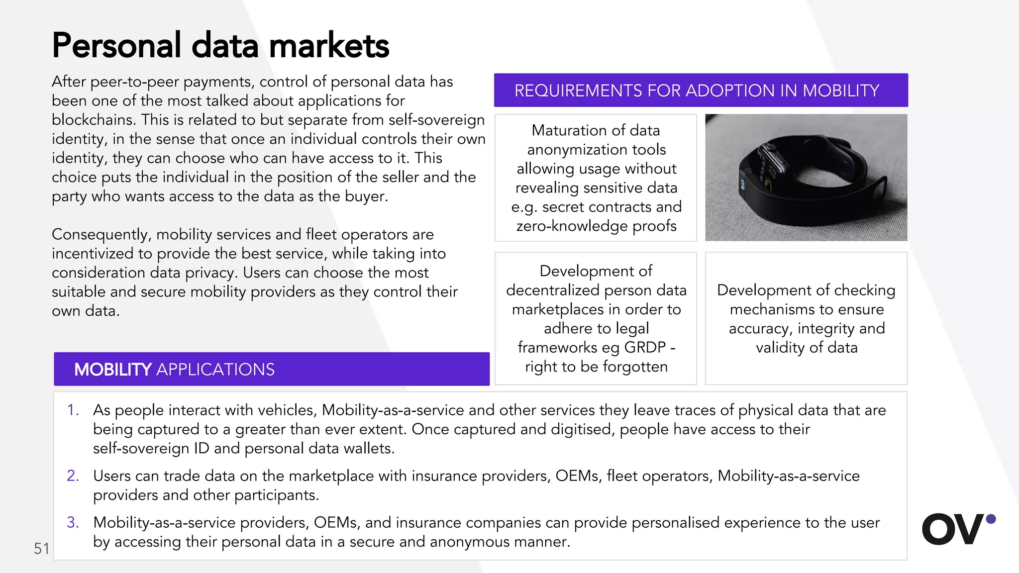 Personal data markets
After peer-to-peer payments, control of personal data has
been one of the most talked about applications for
blockchains. This is related to but separate from self-sovereign
identity, in the sense that once an individual controls their own
identity, they can choose who can have access to it. This
choice puts the individual in the position of the seller and the
party who wants access to the data as the buyer.
Consequently, mobility services and fleet operators are
incentivized to provide the best service, while taking into
consideration data privacy. Users can choose the most
suitable and secure mobility providers as they control their
own data.
Development of checking
mechanisms to ensure
accuracy, integrity and
validity of data
Maturation of data
anonymization tools
allowing usage without
revealing sensitive data
e.g. secret contracts and
zero-knowledge proofs
Development of
decentralized person data
marketplaces in order to
adhere to legal
frameworks eg GRDP -
right to be forgotten
REQUIREMENTS FOR ADOPTION IN MOBILITY
MOBILITY APPLICATIONS
1. As people interact with vehicles, Mobility-as-a-service and other services they leave traces of physical data that are
being captured to a greater than ever extent. Once captured and digitised, people have access to their
self-sovereign ID and personal data wallets.
2. Users can trade data on the marketplace with insurance providers, OEMs, fleet operators, Mobility-as-a-service
providers and other participants.
3. Mobility-as-a-service providers, OEMs, and insurance companies can provide personalised experience to the user
by accessing their personal data in a secure and anonymous manner.51
 