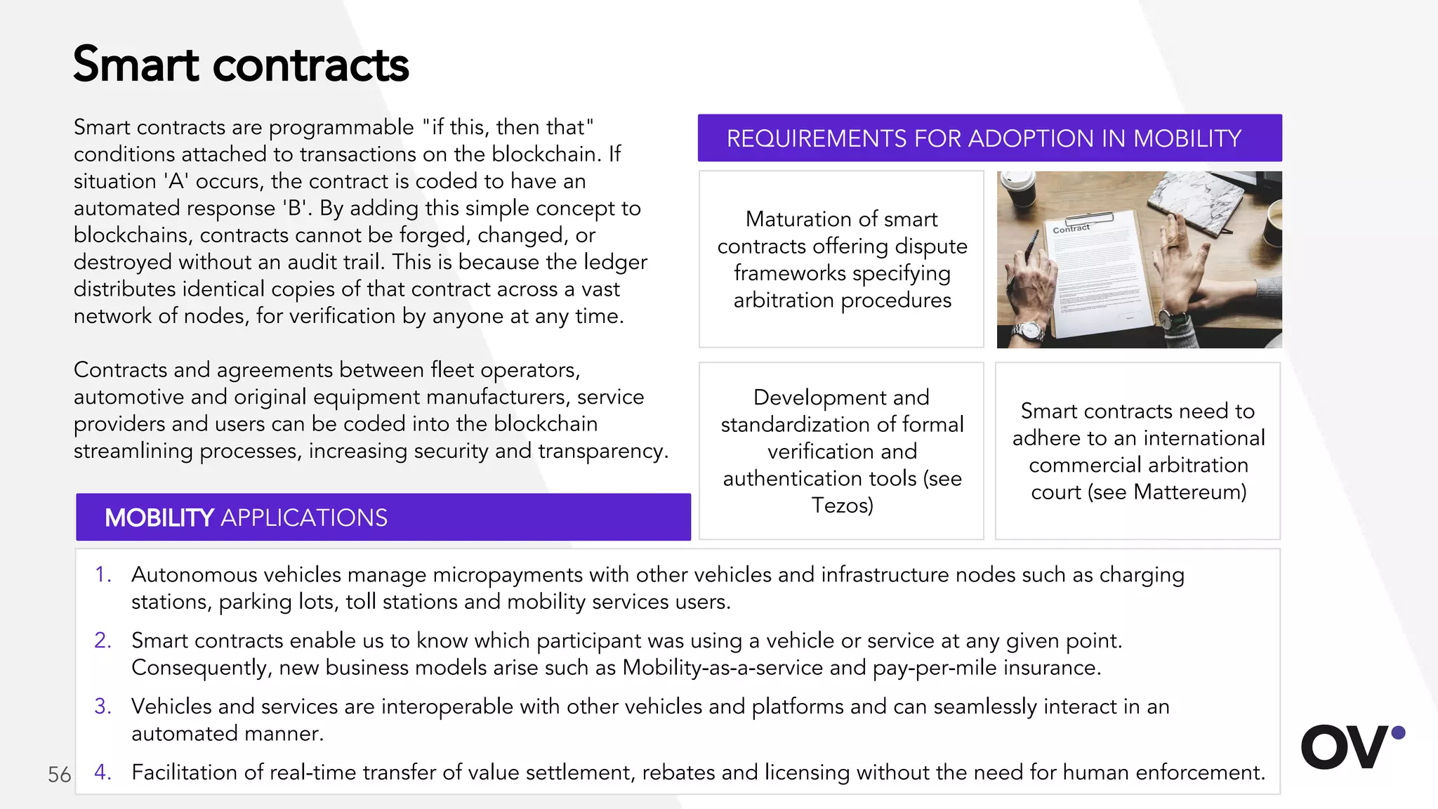 Smart contracts
Smart contracts are programmable "if this, then that"
conditions attached to transactions on the blockchain. If
situation 'A' occurs, the contract is coded to have an
automated response 'B'. By adding this simple concept to
blockchains, contracts cannot be forged, changed, or
destroyed without an audit trail. This is because the ledger
distributes identical copies of that contract across a vast
network of nodes, for verification by anyone at any time.
Contracts and agreements between fleet operators,
automotive and original equipment manufacturers, service
providers and users can be coded into the blockchain
streamlining processes, increasing security and transparency.
Smart contracts need to
adhere to an international
commercial arbitration
court (see Mattereum)
Maturation of smart
contracts offering dispute
frameworks specifying
arbitration procedures
Development and
standardization of formal
verification and
authentication tools (see
Tezos)
REQUIREMENTS FOR ADOPTION IN MOBILITY
MOBILITY APPLICATIONS
56
1. Autonomous vehicles manage micropayments with other vehicles and infrastructure nodes such as charging
stations, parking lots, toll stations and mobility services users.
2. Smart contracts enable us to know which participant was using a vehicle or service at any given point.
Consequently, new business models arise such as Mobility-as-a-service and pay-per-mile insurance.
3. Vehicles and services are interoperable with other vehicles and platforms and can seamlessly interact in an
automated manner.
4. Facilitation of real-time transfer of value settlement, rebates and licensing without the need for human enforcement.
 