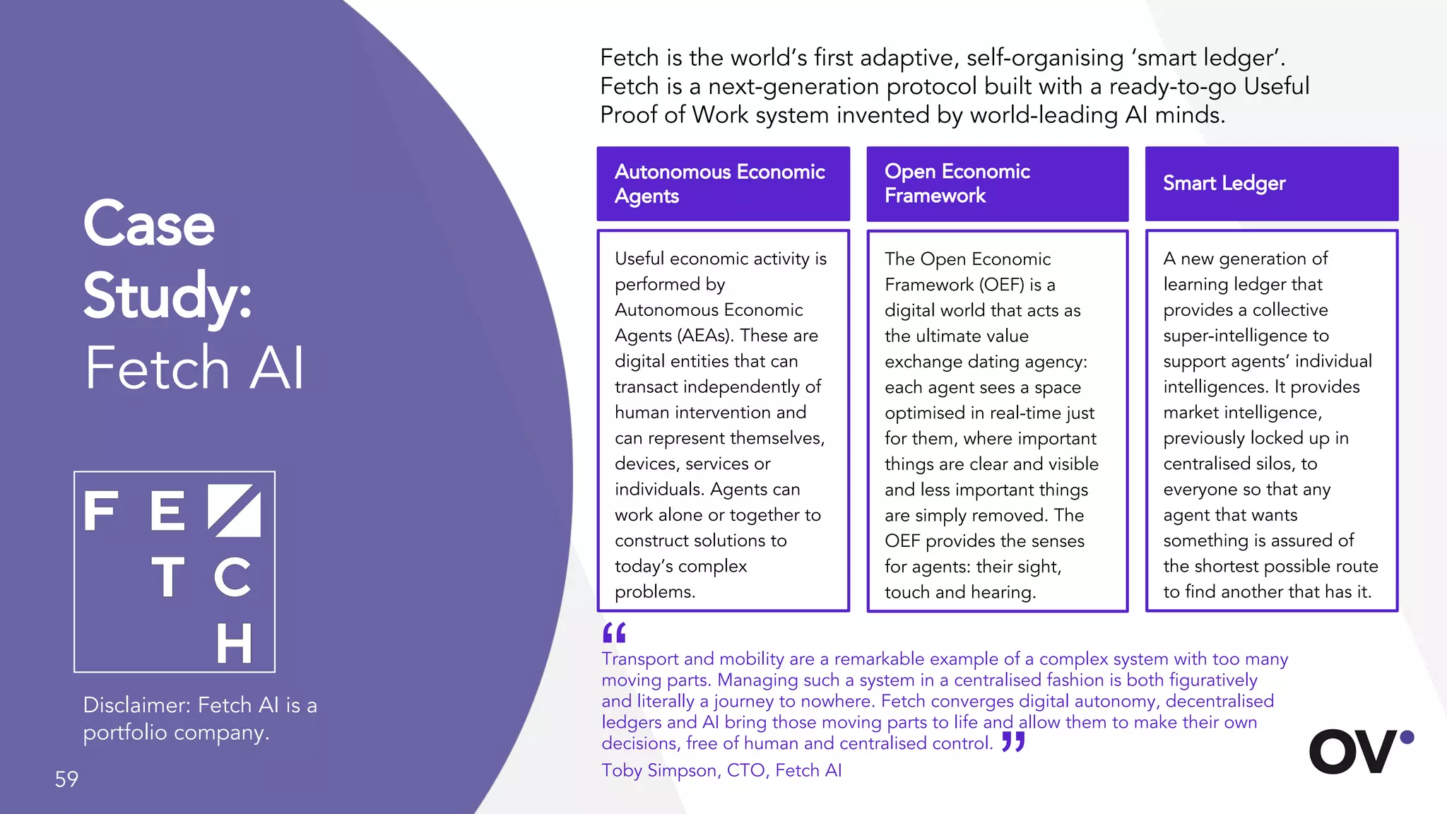 59
A new generation of
learning ledger that
provides a collective
super-intelligence to
support agents’ individual
intelligences. It provides
market intelligence,
previously locked up in
centralised silos, to
everyone so that any
agent that wants
something is assured of
the shortest possible route
to find another that has it.
Case
Study:
Fetch AI
Fetch is the world’s first adaptive, self-organising ‘smart ledger’.
Fetch is a next-generation protocol built with a ready-to-go Useful
Proof of Work system invented by world-leading AI minds.
Useful economic activity is
performed by
Autonomous Economic
Agents (AEAs). These are
digital entities that can
transact independently of
human intervention and
can represent themselves,
devices, services or
individuals. Agents can
work alone or together to
construct solutions to
today’s complex
problems.
Autonomous Economic
Agents
The Open Economic
Framework (OEF) is a
digital world that acts as
the ultimate value
exchange dating agency:
each agent sees a space
optimised in real-time just
for them, where important
things are clear and visible
and less important things
are simply removed. The
OEF provides the senses
for agents: their sight,
touch and hearing.
Open Economic
Framework
Smart Ledger
Disclaimer: Fetch AI is a
portfolio company.
Transport and mobility are a remarkable example of a complex system with too many
moving parts. Managing such a system in a centralised fashion is both figuratively
and literally a journey to nowhere. Fetch converges digital autonomy, decentralised
ledgers and AI bring those moving parts to life and allow them to make their own
decisions, free of human and centralised control.
Toby Simpson, CTO, Fetch AI
“
”
 