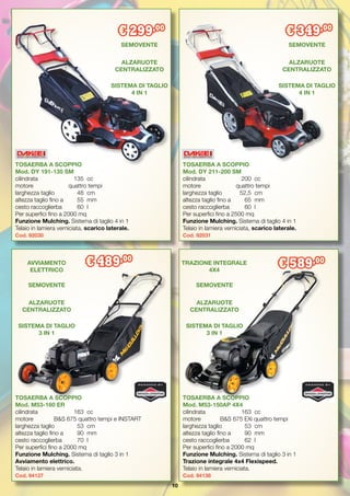 10
TOSAERBA A SCOPPIO
Mod. DY 211-200 SM
cilindrata		 200	 cc
motore	 quattro tempi
larghezza taglio	 52,5	 cm
altezza taglio fino a	 65	 mm
cesto raccoglierba	 60	 l
Per superfici fino a 2500 mq
Funzione Mulching. Sistema di taglio 4 in 1
Telaio in lamiera verniciata, scarico laterale.
Cod. 92031
TOSAERBA A SCOPPIO
Mod. DY 191-135 SM
cilindrata		 135	 cc
motore	 quattro tempi
larghezza taglio	 48	 cm
altezza taglio fino a 	 55	 mm
cesto raccoglierba	 60	 l
Per superfici fino a 2000 mq
Funzione Mulching. Sistema di taglio 4 in 1
Telaio in lamiera verniciata, scarico laterale.
Cod. 92030
€ 299,00
€ 349,00
SEMOVENTE
ALZARUOTE
CENTRALIZZATO
SEMOVENTE
ALZARUOTE
CENTRALIZZATO
SISTEMA DI TAGLIO
4 IN 1
SISTEMA DI TAGLIO
4 IN 1
Parco e castello di
Kromeriz
Repubblica Ceca
TOSAERBA A SCOPPIO
Mod. M53-150AP 4X4
cilindrata	 163	 cc
motore	 B&S 675 EXi quattro tempi
larghezza taglio	 53	 cm
altezza taglio fino a	 90	 mm
cesto raccoglierba	 62	 l
Per superfici fino a 2000 mq
Funzione Mulching. Sistema di taglio 3 in 1
Trazione integrale 4x4 Flexispeed.
Telaio in lamiera verniciata.
Cod. 94138
TOSAERBA A SCOPPIO
Mod. M53-160 ER
cilindrata	 163	 cc
motore	 B&S 675 quattro tempi e INSTART
larghezza taglio	 53	 cm
altezza taglio fino a	 90	 mm
cesto raccoglierba	 70	 l
Per superfici fino a 2000 mq
Funzione Mulching. Sistema di taglio 3 in 1
Avviamento elettrico.
Telaio in lamiera verniciata.
Cod. 94137
€ 489,00
€ 589,00
SEMOVENTE
ALZARUOTE
CENTRALIZZATO
SEMOVENTE
ALZARUOTE
CENTRALIZZATO
SISTEMA DI TAGLIO
3 IN 1
SISTEMA DI TAGLIO
3 IN 1
AVVIAMENTO
ELETTRICO
TRAZIONE INTEGRALE
4X4
 
