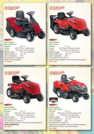 11
TRATTORINO
Mod. CG 12,5/98
cilindrata		 414	 cc
motore	 GGP Serie 7250 quattro tempi
cambio	 meccanico con retromarcia
larghezza taglio	 98	 cm (doppia lama)
altezza taglio fino a	 75	 mm
Per superfici fino a 4000 mq
Sedile di guida regolabile, innesto lama elettromagnetico.
Funzione Mulching.
Cod. 82432
TRATTORINO
Mod. CG 84
cilindrata		 414	 cc
motore	 GGP Serie 7250 quattro tempi
cambio	 meccanico con retromarcia
larghezza taglio	 84	 cm (doppia lama)
altezza taglio fino a	 80	 mm
cesto raccoglierba	 200	 l
Per superfici fino a 2500 mq
Sedile di guida regolabile, innesto lama elettromagnetico.
Cod. 13273
TRATTORINO
Mod. PGX140HD
cilindrata		 344	 cc
motore	 B&S Serie 3130 AVS quattro tempi
cambio	 idrostatico con retromarcia
larghezza taglio	 92	 cm (doppia lama)
altezza taglio fino a	 80	 mm
cesto raccoglierba	 260	 l
Per superfici fino a 4500 mq
Sedile di guida regolabile, innesto lama elettromagnetico,
illuminazione notturna, avviamento elettrico.
Cod. 48688
TRATTORINO
Mod. RIDER 827
cilindrata		 224	 cc
motore	 GGP 5750 cc quattro tempi
cambio	 meccanico con retromarcia
larghezza taglio	 66	 cm (monolama)
altezza taglio fino a	 80 	mm
cesto raccoglierba	 150	 l
Per superfici fino a 2500 mq
Sedile di guida regolabile.
Cod. 49263
€ 1290,00
€ 1680,00
€ 1380,00
€ 2390,00
 