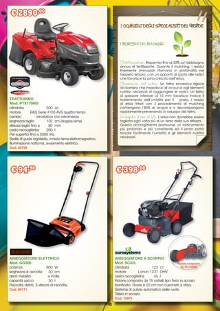 12
ARIEGGIATORE ELETTRICO
Mod. GD300
potenza		 600	 W
larghezza di raccolta	 30	 cm
denti metallici	 a molla
capacità sacco	 30	 l
Raccolta detriti, 3 altezze di raccolta.
Cod. 60171
TRATTORINO
Mod. PTX170HD
cilindrata		 500	 cc
motore	 B&S Serie 4165 AVS quattro tempi
cambio	 idrostatico con retromarcia
larghezza taglio	 102	 cm (doppia lama)
altezza taglio fino a 	 80	 mm
cesto raccoglierba	 260	 l
Per superfici fino a 5000 mq
Sedile di guida regolabile, innesto lama elettromagnetico,
illuminazione notturna, avviamento elettrico.
Cod. 55735
ARIEGGIATORE A SCOPPIO
Mod. SC42L
cilindrata		 123	 cc
motore		 Loncin 123T	 OHV
cesto raccoglierba	 45	 l
Rotore composto da 15 coltelli tipo fisso in acciaio
bonificato. Ruote ø 20 cm con cuscinetti a sfera.
Sistema di pulizia automatico delle ruote.
Telaio in acciaio.
Cod. 15871
Rotore composto
da 15 coltelli
I CONSIGLI DEGLI SPECIALISTI DEL VERDE
I BENEFICI DEL MULCHING
Fertilizzazione: Risparmio fino al 25% sul fabbisogno
annuo di fertilizzante. Durante il mulching, i residui
finemente sminuzzati ritornano in profondità nel
tappeto erboso, con un apporto di azoto alle radici
che favorisce la sana crescita dell’erba.
Formazione del feltro: Un feltro eccessivo agisce
da barriera che impedisce all’acqua e agli elementi
nutritivi necessari di raggiungere le radici. Un feltro
di spessore inferiore ai 15 mm favorisce invece il
trattenimento dell’umidità per il prato. I residui
di erba tritati con il procedimento di mulching
contengono l’85% di acqua e si decompongono
rapidamente prevenendo lo sviluppo del feltro.
La regola d’oro di 1/3: L’erba non dovrebbe essere
tagliata ogni volta più di un terzo della sua altezza.
Questo accorgimento promuove un radicamento
più profondo e più consistente ed il prato potrà
trovare facilmente l’umidità e gli elementi nutritivi
necessari.
€ 2890,00
€ 94,90
€ 398,00
 
