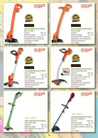 13
€ 22,90
€ 34,90
TAGLIABORDI ELETTRICO
Mod. GL250
potenza		 250	 W
larghezza taglio	 23	 cm
Per superfici fino a 250 mq
Regolazione filo a pressione,
impugnatura singola.
Cod. 20477
TAGLIABORDI ELETTRICO
Mod. GL360
potenza		 350	 W
larghezza taglio	 25	 cm
Per superfici fino a 250 mq
Regolazione filo a pressione,
doppia impugnatura.
Cod. 55655
€ 49,90
TAGLIABORDI ELETTRICO
Mod. ST4525
potenza		 450	 W
larghezza taglio	 25	 cm
Per superfici fino a 450 mq
Asta regolabile.
Regolazione filo automatica,
doppia impugnatura.
Cod. 42529
TAGLIABORDI ELETTRICO
Mod. GL7033CA KIT
potenza		 700	 W
larghezza taglio	 33	 cm
Per superfici fino a 500 mq
Bordatura con ruota.
Asta regolabile.
Regolazione filo automatica,
doppia impugnatura.
Cod. 46446
€ 18,90
TAGLIABORDI ELETTRICO
Mod. SPK 300
potenza		 300	 W
larghezza taglio	 26	 cm
Per superfici fino a 200 mq
Cod. 44866
TAGLIABORDI ELETTRICO
Mod. HY 6202D11
potenza		 1200	 W
larghezza taglio	 40	 cm
Per superfici fino a 1000 mq
Completo di testina e disco da
23 cm
Cod. 16416
€ 69,90
€ 89,90
 