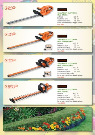 14
TAGLIASIEPI ELETTRICO
Mod. GT6030
potenza		 650	 W
lunghezza lama	 60	 cm
scartamento lame	 30	 mm
Impugnatura orientabile.
Lame asimmetriche a doppia azione.
Cod. 22556
TAGLIASIEPI ELETTRICO
Mod. GT5055CA KIT
potenza		 500	 W
lunghezza lama	 55	 cm
scartamento lame	 22	 mm
Impugnatura orientabile.
Lame asimmetriche a doppia azione.
Cod. 2402
TAGLIASIEPI ELETTRICO
Mod. GT4245
potenza		 420	 W
lunghezza lama	 45	 cm
scartamento lame	 16	 mm
Lame asimmetriche a doppia azione.
Cod. 2421
TAGLIASIEPI ELETTRICO
Mod. GT4550CA KIT
potenza		 450	 W
lunghezza lama	 50	 cm
scartamento lame	 18	 mm
Lame asimmetriche a doppia azione.
Cod. 7385
€ 54,90
€ 64,90
€ 89,90
€ 134,90
 