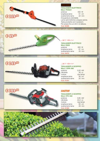 15
TAGLIASIEPI ELETTRICO
Mod. EG03
potenza		 600	 W
lunghezza lama	 61	 cm
scartamento lame	 20	 mm
Cod. 24275
TAGLIASIEPI A SCOPPIO
Mod. 2 SPK 560
potenza		 0,50	 kW
cilindrata		 26	 cc
motore	 due tempi
lunghezza lama	 56	 cm
scartamento lame	 20	 mm
Cod. 57241
TAGLIASIEPI A SCOPPIO
Mod. HTC 550
potenza		 0,85	 kW
cilindrata		 24,5	 cc
motore	 due tempi
lunghezza lama	 60	 cm
scartamento lame	 28	 mm
Cod. 91393
TAGLIASIEPI ELETTRICO
Mod. PH5551
potenza		 550	 W
lunghezza lama	 51	 cm
scartamento lame	 22	 mm
Impugnatura orientabile.
Lame asimmetriche a doppia azione.
Testa pivotante con 5 posizioni.
Per potare fino a 2,35 m di altezza.
Cod. 92395
€ 119,00
€ 49,00
€ 149,00
€ 189,00
 