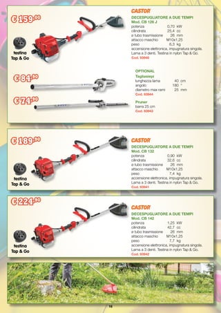 16
Pruner
barra 25 cm
Cod. 93943
OPTIONAL
Tagliasiepi
lunghezza lama	 40	 cm
angolo		 180	 °
diametro max rami	 25	 mm
Cod. 93944
DECESPUGLIATORE A DUE TEMPI
Mod. CB 126 J
potenza		 0,70	 kW
cilindrata		 25,4	 cc
ø tubo trasmissione	 26	 mm
attacco maschio	 M10x1,25
peso		 6,3	 kg
accensione elettronica, impugnatura singola.
Lama a 3 denti. Testina in nylon Tap & Go.
Cod. 93940
DECESPUGLIATORE A DUE TEMPI
Mod. CB 132
potenza		 0,90	 kW
cilindrata		 32,6	 cc
ø tubo trasmissione	 26	 mm
attacco maschio	 M10x1,25
peso		 7,4	 kg
accensione elettronica, impugnatura singola.
Lama a 3 denti. Testina in nylon Tap & Go.
Cod. 93941
DECESPUGLIATORE A DUE TEMPI
Mod. CB 142
potenza		 1,25	 kW
cilindrata		 42,7	 cc
ø tubo trasmissione	 26	 mm
attacco maschio	 M10x1,25
peso		 7,7	 kg
accensione elettronica, impugnatura singola.
Lama a 3 denti. Testina in nylon Tap & Go.
Cod. 93942
€ 159,00
€ 189,90
€ 224,90
testina
Tap & Go
testina
Tap & Go
testina
Tap & Go
€ 84,90
€ 74,90
 