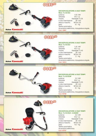 17
DECESPUGLIATORE A DUE TEMPI
Mod. TJ 45 ECI
potenza		 1,42	 kW
cilindrata		 45,4	 cc
motore	 Kawasaki TJ 45
ø tubo trasmissione	 28	 mm
attacco maschio	 M10x1,25
peso 		 7,1	 kg
Testina automatica.
Accensione elettronica, impugnatura singola.
Cod. 15913
DECESPUGLIATORE A DUE TEMPI
Mod. TJ 53 ECM
potenza		 2,0	 kW
cilindrata		 53,2	 cc
motore	 Kawasaki TJ 53
ø tubo trasmissione	 28	 mm
attacco maschio	 M10x1,25
peso 		 8,1	 kg
Testina automatica.
Accensione elettronica, impugnatura doppia.
Cod. 93786
DECESPUGLIATORE A DUE TEMPI
Mod. TJ 53 ECZ A ZAINO
potenza		 2,0	 kW
cilindrata		 53,2	 cc
motore	 Kawasaki TJ 53
ø tubo trasmissione	 26	 mm
attacco maschio	 M10x1,25
peso 		 10,7	 kg
Testina automatica.
Accensione elettronica.
Cod. 93787
DECESPUGLIATORE A DUE TEMPI
Mod. TJ 35 ECI
potenza		 1,03	 kW
cilindrata		 34,4	 cc
motore	 Kawasaki TJ 35
ø tubo trasmissione	 28	 mm
attacco maschio	 M10x1,25
peso 		 6,1	 kg
Testina automatica.
Accensione elettronica, impugnatura singola.
Cod. 15907
€ 285,00
€ 319,00
€ 349,00
€ 359,00
Motore
Motore
Motore
Motore
 