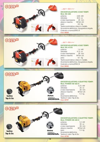 18
DECESPUGLIATORE A DUE TEMPI
Mod. BC 305
potenza		 0,80	 kW
cilindrata		 32,5	 cc
ø tubo trasmissione	 26	 mm
attacco maschio	 M10x1,25
peso		 8,0	 kg
Testina automatica e disco in metallo.
Accensione elettronica, impugnatura singola.
Costruito a norma EPA E II
Cod. 56539
DECESPUGLIATORE A DUE TEMPI
Mod. BC 415 B
potenza		 1,4	 kW
cilindrata		 41,5	 cc
ø tubo trasmissione	 26	 mm
attacco maschio	 M10x1,25
peso		 9,1	 kg
Testina automatica e disco in metallo.
Accensione elettronica, impugnatura singola.
Costruito a norma EPA E II
Cod. 56540
testina
Tap & Go
Motore
DECESPUGLIATORE A QUATTRO TEMPI
Mod. POWER XB 435 H
potenza		 1,0	 kW
cilindrata		 35	 cc
ø tubo trasmissione	 26	 mm
attacco maschio	 M10x1,25
peso		 7,4	 kg
Accensione elettronica.
Testina in nylon Tap & Go.
Cod. 40798
Motoretestina
Tap & Go
€ 109,00
DECESPUGLIATORE A QUATTRO TEMPI
Mod. POWER XB 425 H
potenza		 0,72	 kW
cilindrata		 25	 cc
ø tubo trasmissione	 26	 mm
attacco maschio	 M10x1,25
peso		 7,3	 kg
Accensione elettronica.
Testina in nylon Tap & Go.
Cod. 40797
€ 369,90
€ 129,90
€ 429,00
 