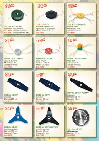 19
DISCO A 2 DENTI
in acciaio.
Diametro 255 mm
Cod. 21986	
DISCO A 2 DENTI
in acciaio.
Diametro 305 mm
Cod. 36038	
DISCO A 2 DENTI ALETTATI
in acciaio.
Diametro 305 mm
Spessore 3,0 mm
Cod. 74493
DISCO A 3 DENTI
in acciaio speciale.
Diametro 305 mm
Spessore 3,0 mm
Cod. 41752
DISCO A 3 DENTI ALETTATI
in acciaio speciale.
Diametro 305 mm
Spessore 3,0 mm
Cod. 74494
DISCO A 40 DENTI
al tungsteno.
Diametro 255 mm
Cod. 13494
TESTINE ‘BATTI E VAI’
regolazione filo automatica.
Cod. 37558	 Attacco universale
Cod. 36477	 Attacco maschio 8 MA
TESTINA ‘BATTI E VAI’
regolazione filo automatica.
Attacco femmina 10 MA
Cod. 57250
TESTINA ‘TARANTOLA’
cassa in nylon.
Monta fino a 12 fili.
Attacco universale.
Cod. 12955
TESTINA ‘TARANTOLA’
cassa in alluminio.
Monta fino a 8 fili.
Attacco universale.
Cod. 41606
TESTINA ‘MAGNUM’
cassa in nylon.
Monta fino a 12 fili.
Attacco universale.
Cod. 12670
TESTINA AUTOMATICA
Mod. 2001
monta 2 o 4 fili.
Attacco universale.
Cod. 12515
€ 8,90
€ 6,90
€ 5,40
€ 8,90
€ 5,90
€ 7,90
€ 3,50
€ 4,50
€ 5,90
€ 6,50
€ 8,50
€ 7,90
 