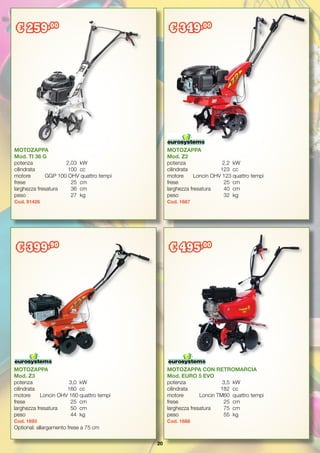 20
MOTOZAPPA
Mod. Z2
potenza		 2,2	 kW
cilindrata		 123	 cc
motore	 Loncin OHV 123	quattro tempi
frese		 25	 cm
larghezza fresatura	 40	 cm
peso		 32	 kg
Cod. 1687
MOTOZAPPA CON RETROMARCIA
Mod. EURO 5 EVO
potenza		 3,5	 kW
cilindrata		 182	 cc
motore		 Loncin TM60	 quattro tempi
frese		 25	 cm
larghezza fresatura	 75	 cm
peso		 55	 kg
Cod. 1688
MOTOZAPPA
Mod. Z3
potenza		 3,0	 kW
cilindrata		 160	 cc
motore	 Loncin OHV 160	quattro tempi
frese		 25	 cm
larghezza fresatura	 50	 cm
peso		 44	 kg
Cod. 1693
Optional: allargamento frese a 75 cm
€ 349,00
€ 399,90
€ 495,00
MOTOZAPPA
Mod. TI 36 G
potenza		 2,03	 kW
cilindrata		 100	 cc
motore	 GGP 100 OHV quattro tempi
frese		 25	 cm
larghezza fresatura	 36	 cm
peso		 27	 kg
Cod. 91426
€ 259,00
 
