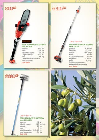 22
SEGA POTATRICE ELETTRICA
Mod. PS7525
potenza		 800	 W
barra		 25	 cm
capacità di taglio 	 25	 cm
lunghezza fino a 	 2,70	 m
peso		 3,8	 kg
Lubrificazione automatica.
Testa pivotante.
Cod. 46822
SEGA POTATRICE A SCOPPIO
Mod. GZ 325
potenza		 0,80	 kW
cilindrata		 32,5	 cc
motore due tempi
barra		 30	cm
ø tubo trasmissione 	 26	 mm
lunghezza		 2,30	 m
peso		 9,0	 kg
Accensione elettronica,
lubrificazione automatica.
Cod. 57249
RACCOGLIOLIVE A BATTERIA
Mod. ZLOME04
potenza		 12	 V
velocità a vuoto	 820	 giri/min
rastrello		 26	 cm
cavo		 8	m
asta telescopica 	 2,2÷3,0	 m
peso senza cavo	 3,4	 kg
Cod. 7672
€ 99,90
€ 159,00
€ 230,00
 