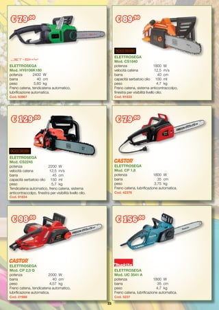 23
ELETTROSEGA
Mod. UC 3541 A
potenza	 1800	 W
barra	 35	 cm
peso	 4,7	 kg
Freno catena, lubrificazione automatica.
Cod. 5237
€ 156,00
ELETTROSEGA
Mod. CP 2,0 Q
potenza	 2000	 W
barra	 40	cm
peso	 4,57	 kg
Freno catena, tendicatena automatico,
lubrificazione automatica.
Cod. 21988
€ 98,00
ELETTROSEGA
Mod. CS2245
potenza	 2200	 W
velocità catena	 12,5	 m/s
barra	 45	 cm
capacità serbatoio olio	 150	 ml
peso	 5,7	 kg
Tendicatena automatico, freno catena, sistema
anticontraccolpo, finestra per visibilità livello olio.
Cod. 91834
€ 129,00
ELETTROSEGA
Mod. CS1840
potenza	 1800	 W
velocità catena	 12,5	 m/s
barra	 40	cm
capacità serbatoio olio	 100	 ml
peso	 4,7	 kg
Freno catena, sistema anticontraccolpo,
finestra per visibilità livello olio.
Cod. 91833
€ 89,90
ELETTROSEGA
Mod. CP 1,8
potenza	 1800	 W
barra	 35	 cm
peso	 3,75	 kg
Freno catena, lubrificazione automatica.
Cod. 42376
€ 79,00
ELETTROSEGA
Mod. HY6106K180
potenza	 2400	 W
barra	 40	cm
peso	 5,60	 kg
Freno catena, tendicatena automatico,
lubrificazione automatica.
Cod. 93987
€ 79,00
 