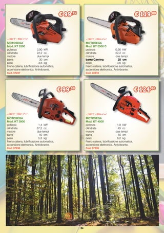 24
MOTOSEGA
Mod. KT 3800
potenza	 1,4	 kW
cilindrata	 37,2	 cc
motore	 due tempi
barra	 40	cm
peso	 5,3	 kg
Freno catena, lubrificazione automatica,
accensione elettronica. Antivibrante.
Cod. 57238
MOTOSEGA
Mod. KT 2500
potenza	 0,90	 kW
cilindrata	 22,2	 cc
motore	 due tempi
barra	 30	cm
peso	 3,6	 kg
Freno catena, lubrificazione automatica,
accensione elettronica. Antivibrante.
Cod. 57237
MOTOSEGA
Mod. KT 2500 C
potenza	 0,90	 kW
cilindrata	 22,2	 cc
motore	 due tempi
barra Carving	 25	 cm
peso	 3,6	 kg
Freno catena, lubrificazione automatica,
accensione elettronica. Antivibrante.
Cod. 22418
€ 99,90
€ 119,00
€ 99,90
MOTOSEGA
Mod. KT 4500
potenza	 1,8	 kW
cilindrata	 45	 cc
motore	 due tempi
barra	 45	 cm
peso	 6,2	 kg
Freno catena, lubrificazione automatica,
accensione elettronica. Antivibrante.
Cod. 57239
€ 124,00
 