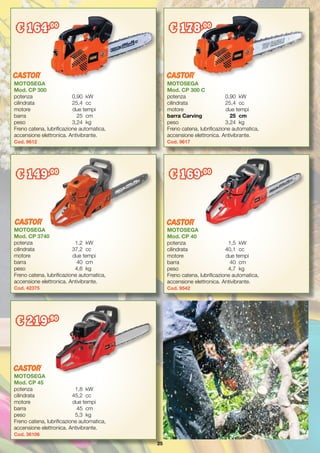 25
MOTOSEGA
Mod. CP 300 C
potenza	 0,90	 kW
cilindrata	 25,4	 cc
motore	 due tempi
barra Carving	 25	 cm
peso	 3,24	 kg
Freno catena, lubrificazione automatica,
accensione elettronica. Antivibrante.
Cod. 9617
MOTOSEGA
Mod. CP 300
potenza	 0,90	 kW
cilindrata	 25,4	 cc
motore	 due tempi
barra	 25	 cm
peso	 3,24	 kg
Freno catena, lubrificazione automatica,
accensione elettronica. Antivibrante.
Cod. 9612
€ 164,00
€ 178,00
MOTOSEGA
Mod. CP 45
potenza	 1,8	 kW
cilindrata	 45,2	 cc
motore	 due tempi
barra	 45	 cm
peso	 5,3	 kg
Freno catena, lubrificazione automatica,
accensione elettronica. Antivibrante.
Cod. 36106
MOTOSEGA
Mod. CP 40
potenza	 1,5	 kW
cilindrata	 40,1	 cc
motore	 due tempi
barra	 40	cm
peso	 4,7	 kg
Freno catena, lubrificazione automatica,
accensione elettronica. Antivibrante.
Cod. 9542
€ 169,00
MOTOSEGA
Mod. CP 3740
potenza	 1,2	 kW
cilindrata	 37,2	 cc
motore	 due tempi
barra	 40	cm
peso	 4,6	 kg
Freno catena, lubrificazione automatica,
accensione elettronica. Antivibrante.
Cod. 42375
€ 149,00
€ 219,90
 