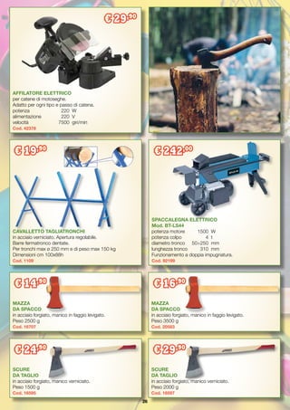 26
MAZZA
DA SPACCO
in acciaio forgiato, manico in faggio levigato.
Peso 2500 g
Cod. 16707	
CAVALLETTO TAGLIATRONCHI
in acciaio verniciato. Apertura regolabile.
Barre fermatronco dentate.
Per tronchi max ø 250 mm e di peso max 150 kg
Dimensioni cm 100x88h
Cod. 1109
SPACCALEGNA ELETTRICO
Mod. BT-LS44
potenza motore	 1500	 W
potenza colpo 	 4	 t
diametro tronco	 50÷250	 mm
lunghezza tronco	 310	 mm
Funzionamento a doppia impugnatura.
Cod. 92199
€ 242,00
AFFILATORE ELETTRICO
per catene di motoseghe.
Adatto per ogni tipo e passo di catena.
potenza		 220	 W
alimentazione	 220	 V
velocità		 7500	 giri/min
Cod. 42378
€ 29,90
€ 19,90
SCURE
DA TAGLIO
in acciaio forgiato, manico verniciato.
Peso 1500 g
Cod. 16595	
SCURE
DA TAGLIO
in acciaio forgiato, manico verniciato.
Peso 2000 g
Cod. 16597	
MAZZA
DA SPACCO
in acciaio forgiato, manico in faggio levigato.
Peso 3500 g
Cod. 20583	
€ 16,90
€ 14,90
€ 29,90
€ 24,90
 