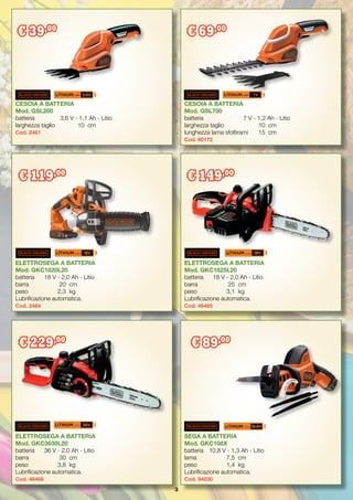 3
CESOIA A BATTERIA
Mod. GSL700
batteria	 7 V - 1,2 Ah - Litio
larghezza taglio	 10	 cm
lunghezza lama sfoltirami	 15	 cm
Cod. 60172
ELETTROSEGA A BATTERIA
Mod. GKC1825L20
batteria	 18 V - 2,0 Ah - Litio
barra	 25	 cm
peso	 3,1	 kg
Lubrificazione automatica.
Cod. 46465
ELETTROSEGA A BATTERIA
Mod. GKC1820L20
batteria	 18 V - 2,0 Ah - Litio
barra	 20	cm
peso	 2,3	 kg
Lubrificazione automatica.
Cod. 2484
CESOIA A BATTERIA
Mod. GSL200
batteria	 3,6 V - 1,1 Ah - Litio
larghezza taglio	 10	 cm
Cod. 2461
€ 39,00
€ 69,00
€ 119,00
SEGA A BATTERIA
Mod. GKC108X
batteria	 10,8 V - 1,3 Ah - Litio
lama	 7,5	 cm
peso	 1,4	 kg
Lubrificazione automatica.
Cod. 94030
ELETTROSEGA A BATTERIA
Mod. GKC3630L20
batteria	 36 V - 2,0 Ah - Litio
barra	 30	cm
peso	 3,8 	kg
Lubrificazione automatica.
Cod. 46466
€ 229,00
€ 89,00
1.1AH 1.2AH 7V
€ 149,00
 