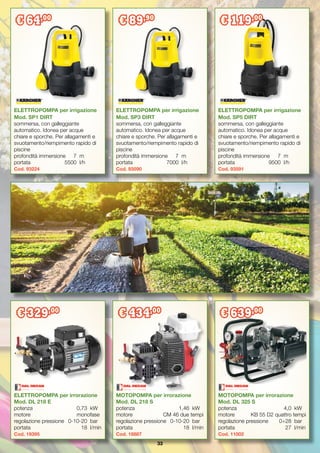 33
ELETTROPOMPA per irrorazione
Mod. DL 218 E
potenza	 0,73	 kW
motore	 monofase
regolazione pressione	 0-10-20	 bar
portata	 18	 l/min
Cod. 19395
ELETTROPOMPA per irrigazione
Mod. SP1 DIRT
sommersa, con galleggiante
automatico. Idonea per acque
chiare e sporche. Per allagamenti e
svuotamento/riempimento rapido di
piscine
profondità immersione	 7	 m
portata		 5500	 l/h
Cod. 93224
ELETTROPOMPA per irrigazione
Mod. SP3 DIRT
sommersa, con galleggiante
automatico. Idonea per acque
chiare e sporche. Per allagamenti e
svuotamento/riempimento rapido di
piscine
profondità immersione	 7	 m
portata		 7000	 l/h
Cod. 93590
ELETTROPOMPA per irrigazione
Mod. SP5 DIRT
sommersa, con galleggiante
automatico. Idonea per acque
chiare e sporche. Per allagamenti e
svuotamento/riempimento rapido di
piscine
profondità immersione	 7	 m
portata		 9500	 l/h
Cod. 93591
MOTOPOMPA per irrorazione
Mod. DL 218 S
potenza	 1,46	 kW
motore	 CM 46 due tempi
regolazione pressione	 0-10-20	 bar
portata	 18	 l/min
Cod. 18887
MOTOPOMPA per irrorazione
Mod. DL 325 S
potenza	 4,0	 kW
motore	 KB 55 D2 quattro tempi
regolazione pressione	 0÷28	 bar
portata	 27	 l/min
Cod. 11002
€ 329,00
€ 434,00
€ 639,00
€ 64,00
€ 89,90
€ 119,00
 