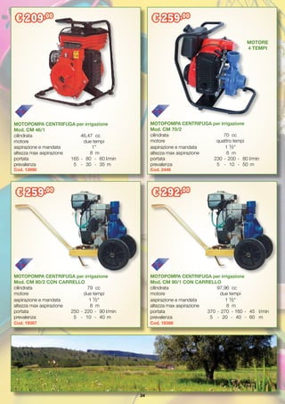 34
MOTOPOMPA CENTRIFUGA per irrigazione
Mod. CM 80/2 CON CARRELLO
cilindrata	 79	 cc
motore 	 due tempi
aspirazione e mandata	 1 ½”
altezza max aspirazione	 8	 m
portata	 250	-	220	-	 90	l/min
prevalenza	 5	 -	 10	 -	 40	 m
Cod. 19397
MOTOPOMPA CENTRIFUGA per irrigazione
Mod. CM 90/1 CON CARRELLO
cilindrata	 97,96	 cc
motore 	 due tempi
aspirazione e mandata	 1 ½”
altezza max aspirazione	 8	 m
portata	 370	-	270	 - 	160	-	 45	 l/min
prevalenza	 5	 -	 20	 -	 40	 - 	60	 m
Cod. 19398
MOTOPOMPA CENTRIFUGA per irrigazione
Mod. CM 46/1
cilindrata	 46,47	 cc
motore 	 due tempi
aspirazione e mandata	 1”
altezza max aspirazione	 8	 m
portata	 165	-	 80	 -	 60	l/min
prevalenza	 5	 -	 30	 -	 35	 m
Cod. 13990
MOTOPOMPA CENTRIFUGA per irrigazione
Mod. CM 70/2
cilindrata	 70	 cc
motore 	 quattro tempi
aspirazione e mandata	 1 ½”
altezza max aspirazione	 6	 m
portata		 230	-	200	-	 80 	l/min
prevalenza		 5	 -	 10	 -	 50	 m
Cod. 2446
€ 209,00
€ 259,00
€ 259,00
€ 292,00
MOTORE
4 TEMPI
 