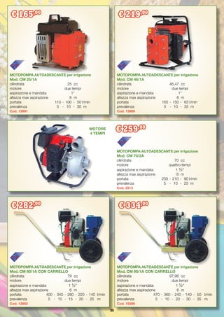 35
MOTOPOMPA AUTOADESCANTE per irrigazione
Mod. CM 80/1A CON CARRELLO
cilindrata	 79	 cc
motore 	 due tempi
aspirazione e mandata	 1 ½”
altezza max aspirazione	 6	 m
portata	 400	-	340	-	280	-	220	-	140	 l/min
prevalenza	 5	 -	 10	 -	 15	 -	 20	 -	 25	 m
Cod. 13992
MOTOPOMPA AUTOADESCANTE per irrigazione
Mod. CM 90/1A CON CARRELLO
cilindrata	 97,96	 cc
motore 	 due tempi
aspirazione e mandata	 1 ½”
altezza max aspirazione	 6	 m
portata	 470	-	360	-	240	-	140	-	 50	 l/min
prevalenza	 5	 -	 10	 -	 20	 -	 30	 -	 35	 m
Cod. 19399
MOTOPOMPA AUTOADESCANTE per irrigazione
Mod. CM 25/1A
cilindrata	 25	 cc
motore 	 due tempi
aspirazione e mandata	 1”
altezza max aspirazione	 6	 m
portata	 110	-	100	-	 50	l/min
prevalenza	 5	 -	 10	 -	 30	 m
Cod. 13991
MOTOPOMPA AUTOADESCANTE per irrigazione
Mod. CM 46/1A
cilindrata	 46,47	 cc
motore 	 due tempi
aspirazione e mandata	 1”
altezza max aspirazione	 6	 m
portata	 165	-	150	-	 63	l/min
prevalenza	 5	 -	 10	 -	 35	 m
Cod. 13989
MOTOPOMPA AUTOADESCANTE per irrigazione
Mod. CM 70/2A
cilindrata	 70	 cc
motore 	 quattro tempi
aspirazione e mandata	 1 ½”
altezza max aspirazione	 6	 m
portata	 250	-	210	-	 90	l/min
prevalenza	 5	 -	 10	 -	 25	 m
Cod. 2513
€ 165,00
€ 219,00
€ 259,00
€ 282,00
€ 334,00
MOTORE
4 TEMPI
 