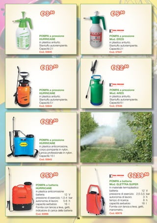 36
POMPA a pressione
Mod. ARES
in plastica antiurto.
Stantuffo autoriempiente.
Capacità 6 l
Cod. 37646
€ 22,90
POMPA a pressione
HURRICANE
in plastica antiurto.
Stantuffo autoriempiente.
Capacità 2 l
Cod. 55645
€ 3,90
POMPA a pressione
Mod. EROS
in plastica antiurto.
Stantuffo autoriempiente.
Capacità 2 l
Cod. 37647
€ 5,90
POMPA a pressione
HURRICANE	
in plastica antiurto.
Stantuffo autoriempiente.
Capacità 5 l
Cod. 55644
€ 10,90
POMPA a batteria
Mod. ELETTRA SUPER
in materiale termoplastico
batteria	 12	V
pressione di esercizio	 2,5-3,5	 bar
autonomia di lavoro	 3	 h
tempo di ricarica	 8	 h
capacità serbatoio	 18	 l
Fornita con lancia a leva, getti,
manometro.
Cod. 60076
€ 239,90
POMPA a pressione
HURRICANE
in plastica anticorrosione,
corpo pompante in nylon.
Lancia professionale in nylon.
Capacità 15 l
Cod. 55643
€ 22,90
POMPA a batteria
HURRICANE
in plastica anticorrosione
batteria	 12	V
pressione di esercizio	1,5-4	 bar
autonomia di lavoro	 5-6	 h
capacità serbatoio	 16	 l
Fornita con lancia a leva, getti,
indicatore di carica della batteria
Cod. 93996
€ 59,00
 