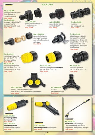 38
Art. 2.645.006
presa per rubinetti da ¾”
+ riduzione a ½”
Confezione blister
Cod. 23955
Art. 2.645.065
presa per rubinetti da ¾”
+ riduzione a ½”
Confezione da 25 pezzi
Cod. 12105
Art. 2.645.007
presa per rubinetti da 1”
+ riduzione a ¾”
Cod. 23746
Art. 2.645.099
raccordo per utensili
con filetti da ¾”
Cod. 13493
Art. 2.645.008
raccordo
per collegare 2 tubi
Cod. 13491
Art. 2.645.010
raccordo filettato in
ottone per collegare
rubinetti della cucina o
del bagno
Cod. 14178
Art. 2.645.256
adattatore per rubinetti
domestici. Permette il
collegamento di rubinetti
senza filetto ø 15÷20 mm
Innesto maschio per il
collegamento al raccordo
portagomma
Cod. 92358
Art. 2.645.191
raccordo portagomma
per tubi da ¾” - 5
/8” - ½”
Confezione blister
Cod. 23917
Art. 2.645.201
raccordo portagomma
per tubi da ¾” - 5
/8” - ½”
Confezione da 25 pezzi
Cod. 12121
Art. 2.645.192
raccordo portagomma Aquastop
per tubi da ¾” - 5
/8” - ½”
Cod. 29101
Art. 2.645.197
raccordo riparatore
per tubi da ¾” - 5
/8” - ½”
Cod. 94187
Art. 2.645.009
raccordo
per collegare 3 tubi
Cod. 94186
Art. 2.645.199
presa a 2 vie per rubinetti da ¾” 
Due uscite di acqua indipendenti e regolabili
Cod. 55632
RACCORDI
Art. 2.645.264
lancia regolabile
Confezione blister
Cod. 94184
Art. 2.645.272
lancia regolabile
Confezione da 20 pezzi
Cod. 6338
Art. 2.645.267
lancia regolabile con rubinetto
Cod. 94185
Art. 2.645.157
innaffiatoio con prolunga
Getto regolabile in 6 posizioni.
Regolazione della portata d’acqua
Cod. 92359
 