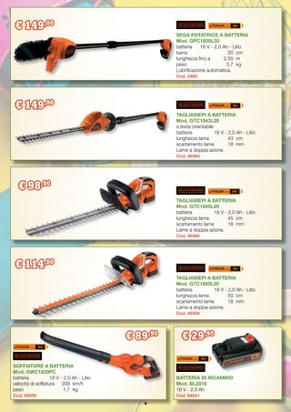 4
€ 149,00
€ 98,00
€ 114,00
€ 429,00
SEGA POTATRICE A BATTERIA
Mod. GPC1820L20
batteria	 18 V - 2,0 Ah - Litio
barra		 20	cm
lunghezza fino a 	 2,50	 m
peso		 3,7	 kg
Lubrificazione automatica.
Cod. 2483
TAGLIASIEPI A BATTERIA
Mod. GTC1843L20
a testa orientabile
batteria	 18 V - 2,0 Ah - Litio
lunghezza lama	 43	 cm
scartamento lame	 18	 mm
Lame a doppia azione.
Cod. 46463
TAGLIASIEPI A BATTERIA
Mod. GTC1850L20
batteria	 18 V - 2,0 Ah - Litio
lunghezza lama	 50	 cm
scartamento lame	 18	 mm
Lame a doppia azione.
Cod. 46454
TAGLIASIEPI A BATTERIA
Mod. GTC1845L20
batteria	 18 V - 2,0 Ah - Litio
lunghezza lama	 45	 cm
scartamento lame	 18	 mm
Lame a doppia azione.
Cod. 46460
€ 149,00
BATTERIA DI RICAMBIO
Mod. BL2018
18 V - 2,0 Ah
Cod. 94031
SOFFIATORE A BATTERIA
Mod. GWC1820PC
batteria 	 18 V - 2,0 Ah - Litio
velocità di soffiatura	 209	 km/h
peso		 1,7	 kg
Cod. 94029
€ 89,90
€ 29,90
 
